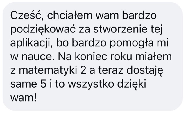 Wiadomość: „Cześć, chciałem wam bardzo podziękować za stworzenie tej aplikacji, bo bardzo pomogła mi w nauce. Na koniec roku miałem z matematyki 2, a teraz dostaję same 5 i to wszystko dzięki wam!”
